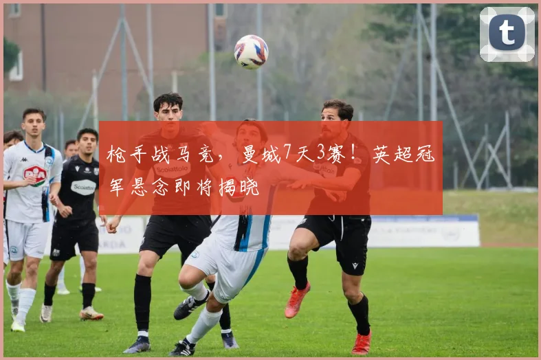 枪手战马竞,曼城7天3赛!英超冠军悬念即将揭晓