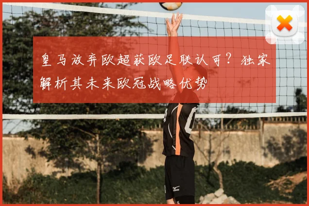 皇马放弃欧超获欧足联认可?独家解析其未来欧冠战略优势