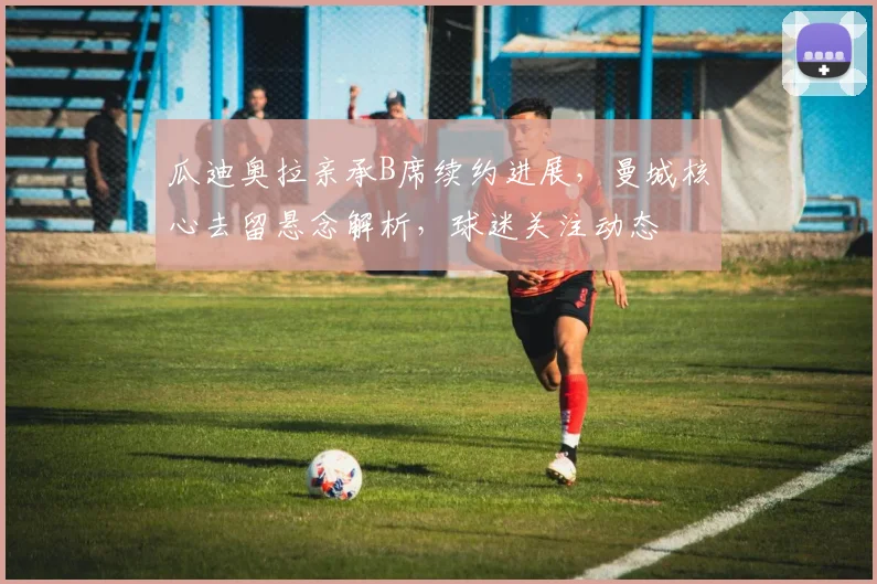 瓜迪奥拉亲承B席续约进展，曼城核心去留悬念解析，球迷关注动态