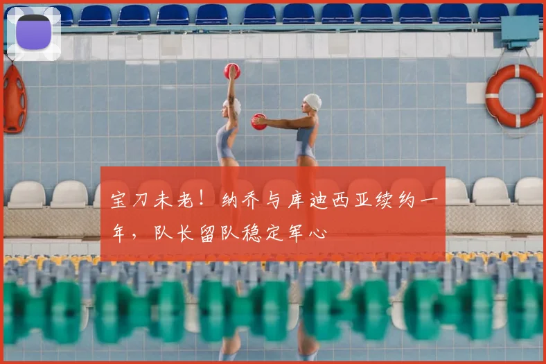 宝刀未老!纳乔与库迪西亚续约一年,队长留队稳定军心
