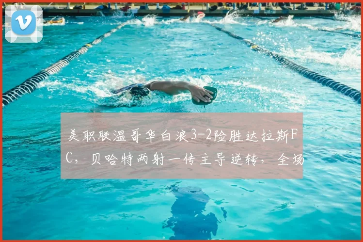 美职联温哥华白浪3-2险胜达拉斯FC,贝哈特两射一传主导逆转,全场技术统计解读