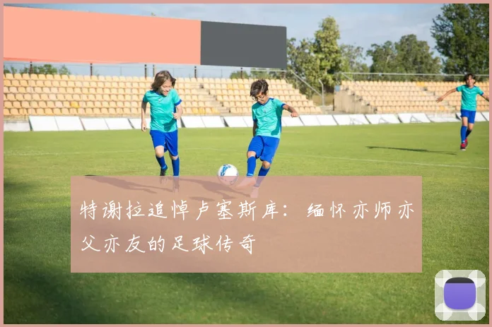 特谢拉追悼卢塞斯库:缅怀亦师亦父亦友的足球传奇