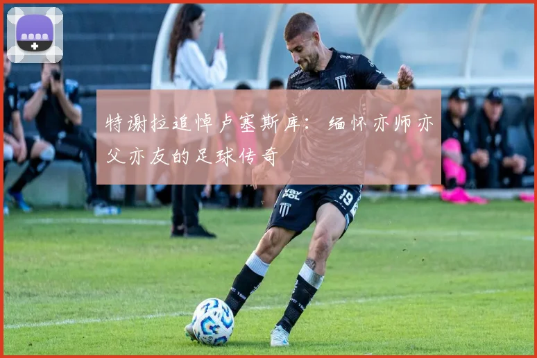 特谢拉追悼卢塞斯库：缅怀亦师亦父亦友的足球传奇
