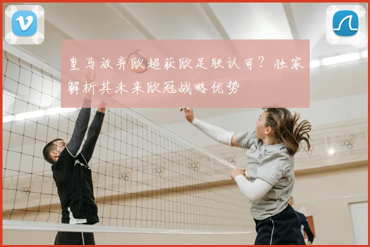 皇马放弃欧超获欧足联认可？独家解析其未来欧冠战略优势