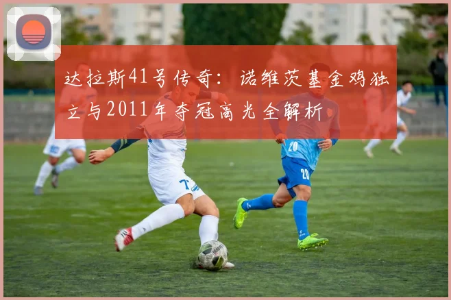 达拉斯41号传奇：诺维茨基金鸡独立与2011年夺冠高光全解析