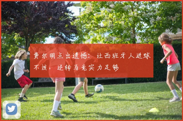 费尔明点出遗憾:让西班牙人进球不该,逆转马竞实力足够