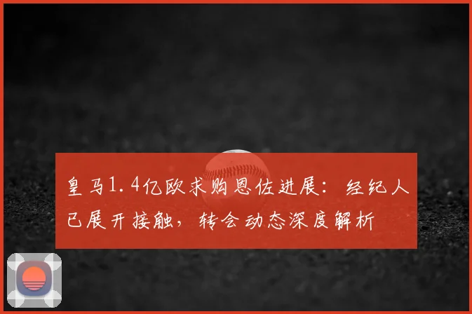 皇马1.4亿欧求购恩佐进展：经纪人已展开接触，转会动态深度解析
