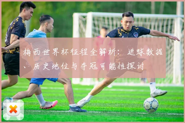 梅西世界杯征程全解析：进球数据、历史地位与夺冠可能性探讨