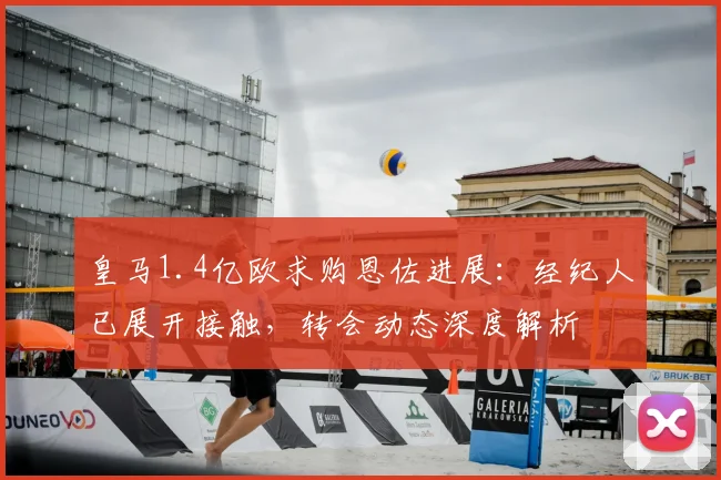 皇马1.4亿欧求购恩佐进展：经纪人已展开接触，转会动态深度解析