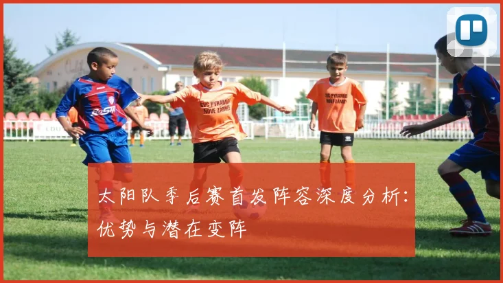 太阳队季后赛首发阵容深度分析：优势与潜在变阵