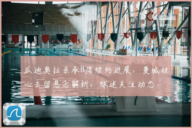 瓜迪奥拉亲承B席续约进展，曼城核心去留悬念解析，球迷关注动态